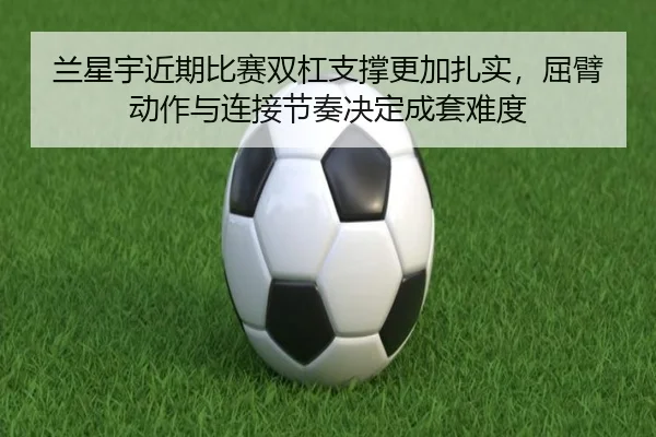 兰星宇近期比赛双杠支撑更加扎实，屈臂动作与连接节奏决定成套难度